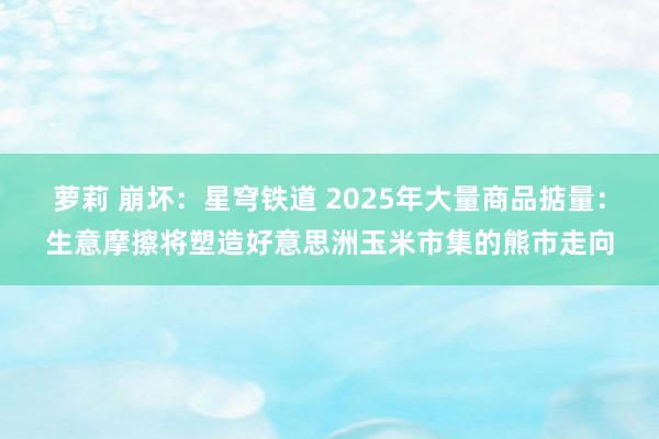 萝莉 崩坏：星穹铁道 2025年大量商品掂量：生意摩擦将塑造好意思洲玉米市集的熊市走向