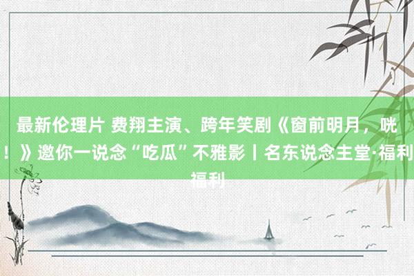 最新伦理片 费翔主演、跨年笑剧《窗前明月，咣！》邀你一说念“吃瓜”不雅影丨名东说念主堂·福利