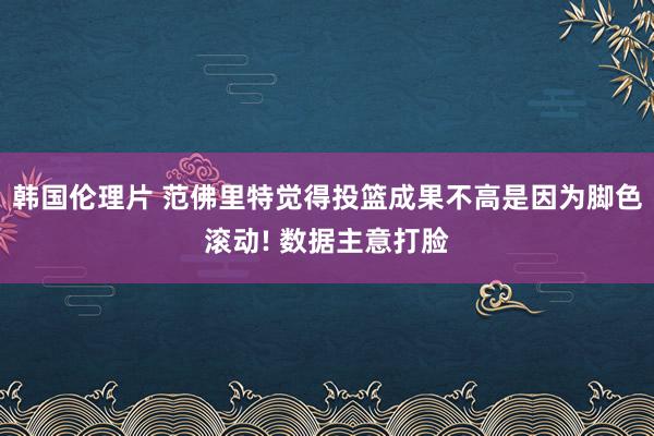 韩国伦理片 范佛里特觉得投篮成果不高是因为脚色滚动! 数据主意打脸