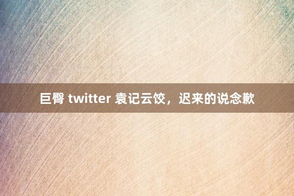 巨臀 twitter 袁记云饺，迟来的说念歉