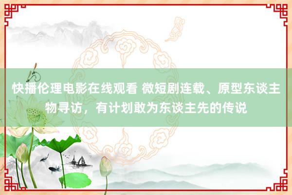 快播伦理电影在线观看 微短剧连载、原型东谈主物寻访，有计划敢为东谈主先的传说