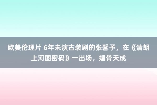 欧美伦理片 6年未演古装剧的张馨予，在《清朗上河图密码》一出场，媚骨天成