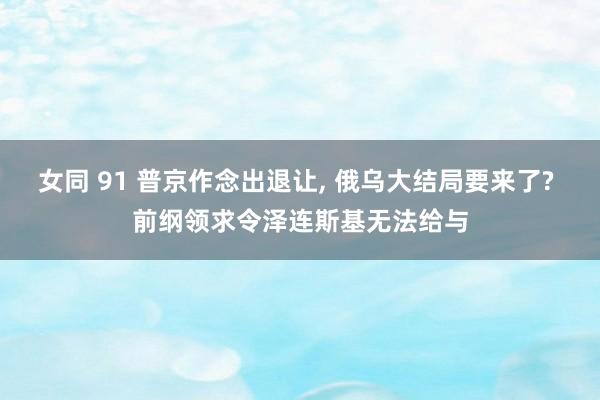 女同 91 普京作念出退让， 俄乌大结局要来了? 前纲领求令泽连斯基无法给与