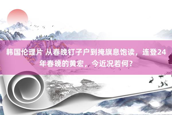 韩国伦理片 从春晚钉子户到掩旗息饱读，连登24年春晚的黄宏，今近况若何？