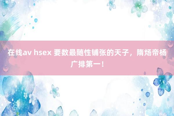 在线av hsex 要数最随性铺张的天子，隋炀帝杨广排第一！