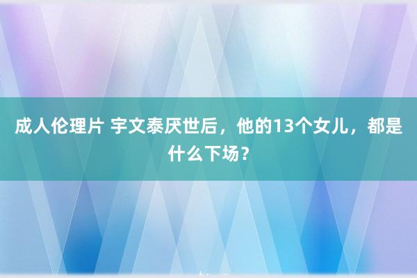 成人伦理片 宇文泰厌世后，他的13个女儿，都是什么下场？