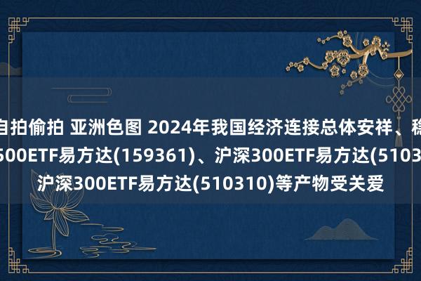 自拍偷拍 亚洲色图 2024年我国经济连接总体安祥、稳中有进的态势， A500ETF易方达(159361)、沪深300ETF易方达(510310)等产物受关爱