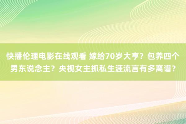 快播伦理电影在线观看 嫁给70岁大亨？包养四个男东说念主？央视女主抓私生涯流言有多离谱？