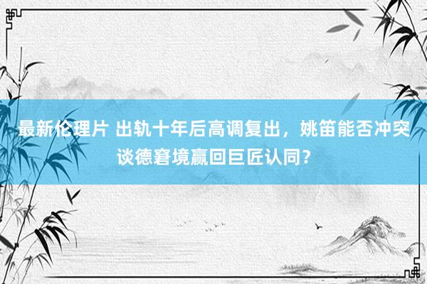 最新伦理片 出轨十年后高调复出，姚笛能否冲突谈德窘境赢回巨匠认同？