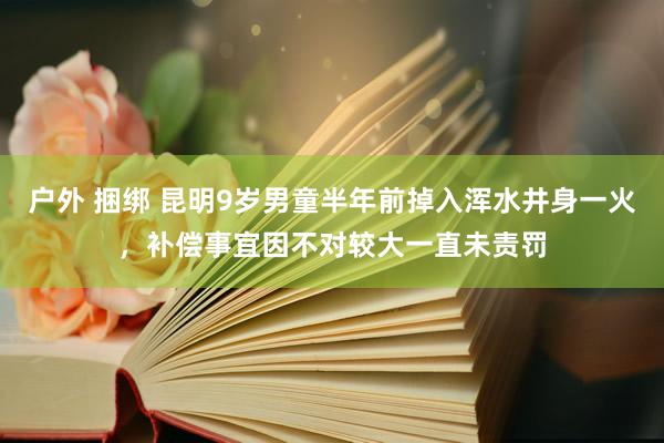 户外 捆绑 昆明9岁男童半年前掉入浑水井身一火，补偿事宜因不对较大一直未责罚