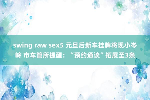 swing raw sex5 元旦后新车挂牌将现小岑岭 市车管所提醒：“预约通谈”拓展至3条