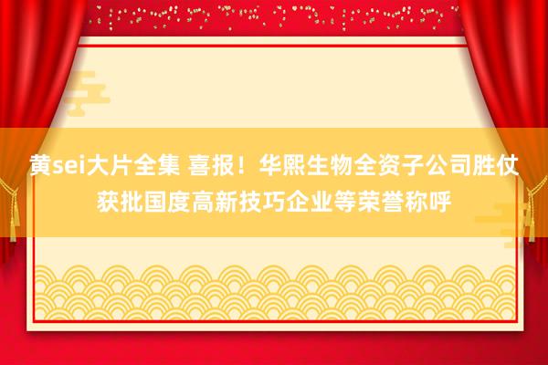 黄sei大片全集 喜报！华熙生物全资子公司胜仗获批国度高新技巧企业等荣誉称呼