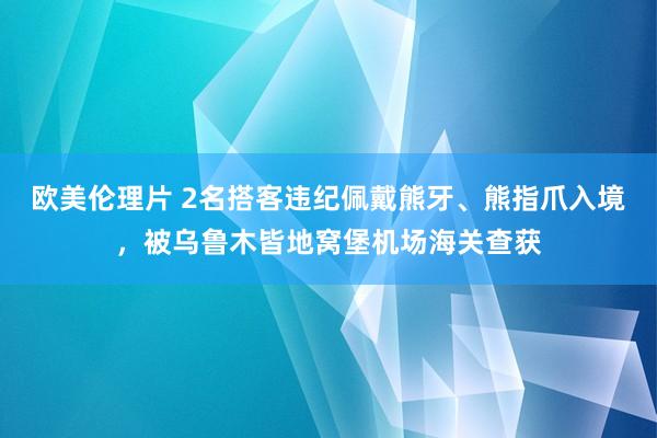 欧美伦理片 2名搭客违纪佩戴熊牙、熊指爪入境，被乌鲁木皆地窝堡机场海关查获