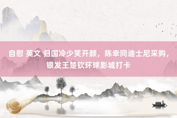 自慰 英文 归国冷少笑开颜，陈幸同迪士尼采购，银发王楚钦环球影城打卡