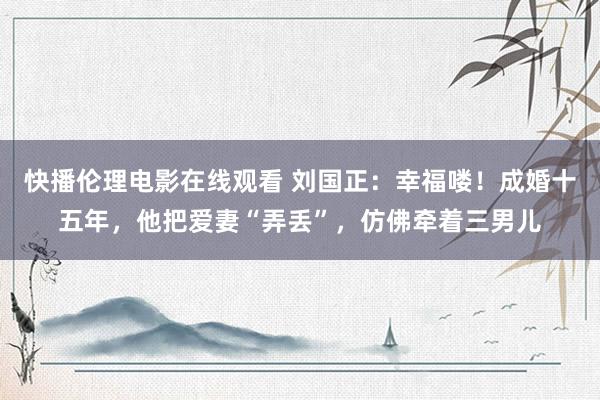 快播伦理电影在线观看 刘国正：幸福喽！成婚十五年，他把爱妻“弄丢”，仿佛牵着三男儿