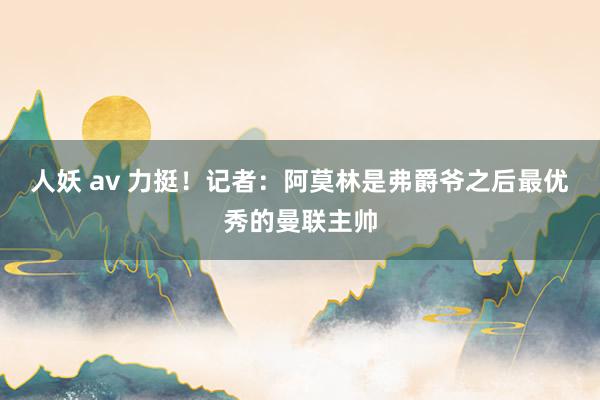 人妖 av 力挺！记者：阿莫林是弗爵爷之后最优秀的曼联主帅