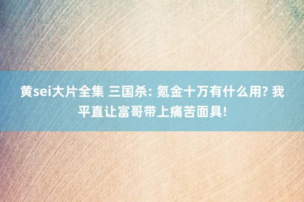 黄sei大片全集 三国杀: 氪金十万有什么用? 我平直让富哥带上痛苦面具!