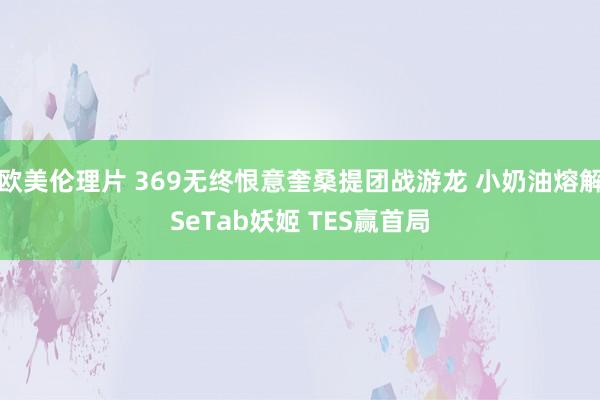 欧美伦理片 369无终恨意奎桑提团战游龙 小奶油熔解SeTab妖姬 TES赢首局