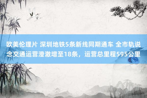 欧美伦理片 深圳地铁5条新线同期通车 全市轨说念交通运营澄澈增至18条，运营总里程595公里