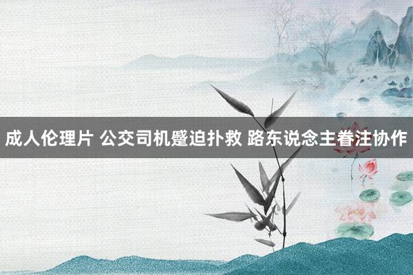 成人伦理片 公交司机蹙迫扑救 路东说念主眷注协作