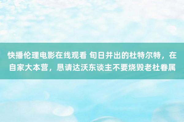 快播伦理电影在线观看 旬日并出的杜特尔特，在自家大本营，恳请达沃东谈主不要烧毁老杜眷属