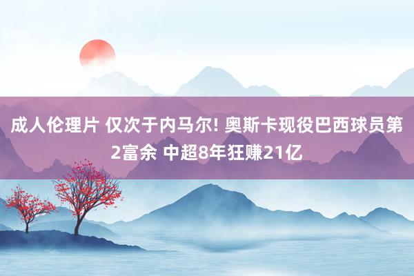 成人伦理片 仅次于内马尔! 奥斯卡现役巴西球员第2富余 中超8年狂赚21亿