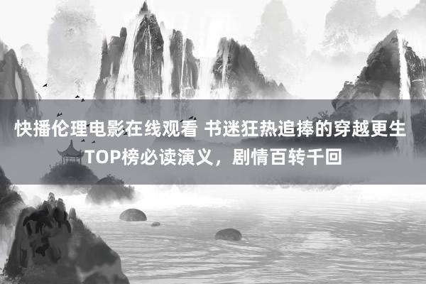 快播伦理电影在线观看 书迷狂热追捧的穿越更生 TOP榜必读演义，剧情百转千回