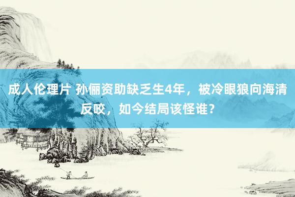 成人伦理片 孙俪资助缺乏生4年，被冷眼狼向海清反咬，如今结局该怪谁？