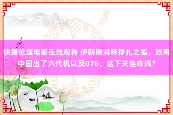 快播伦理电影在线观看 伊朗刚消释挣扎之弧，效用中国出了六代机以及076，这下关连咋搞？