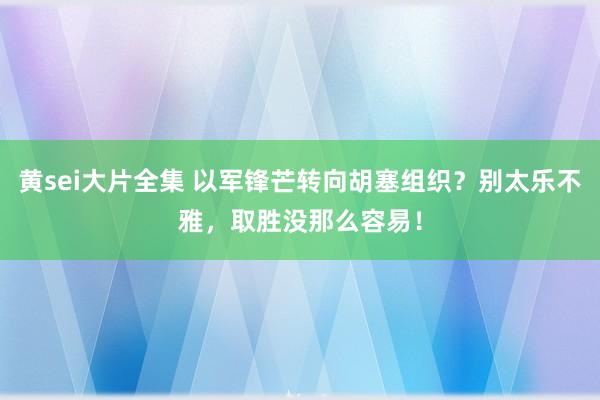 黄sei大片全集 以军锋芒转向胡塞组织？别太乐不雅，取胜没那么容易！