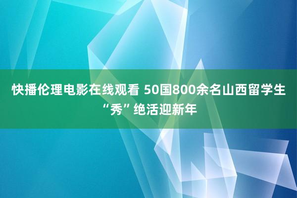 快播伦理电影在线观看 50国800余名山西留学生“秀”绝活迎新年