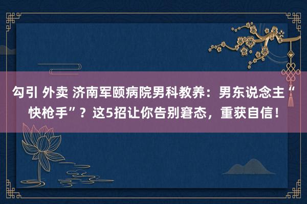 勾引 外卖 济南军颐病院男科教养：男东说念主“快枪手”？这5招让你告别窘态，重获自信！