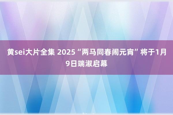 黄sei大片全集 2025“两马同春闹元宵”将于1月9日端淑启幕