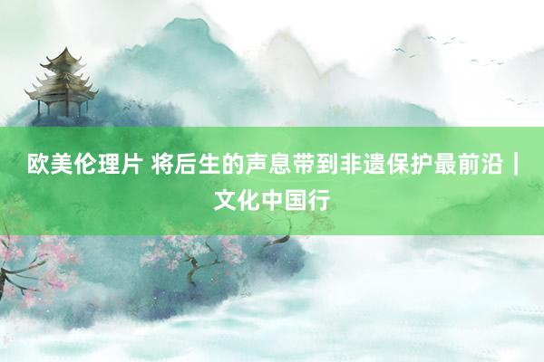 欧美伦理片 将后生的声息带到非遗保护最前沿｜文化中国行