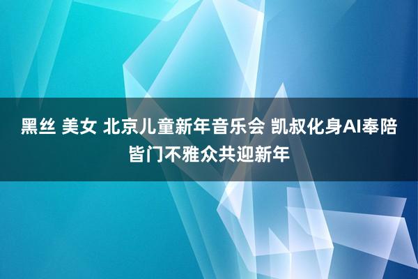 黑丝 美女 北京儿童新年音乐会 凯叔化身AI奉陪皆门不雅众共迎新年