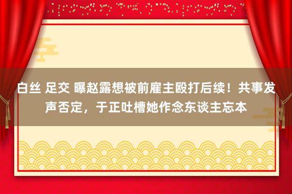 白丝 足交 曝赵露想被前雇主殴打后续！共事发声否定，于正吐槽她作念东谈主忘本