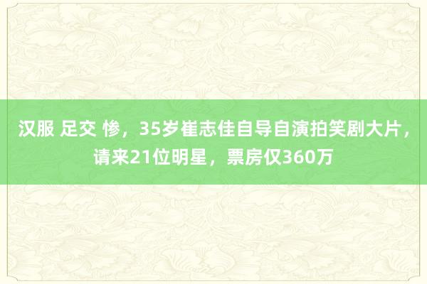 汉服 足交 惨，35岁崔志佳自导自演拍笑剧大片，请来21位明星，票房仅360万