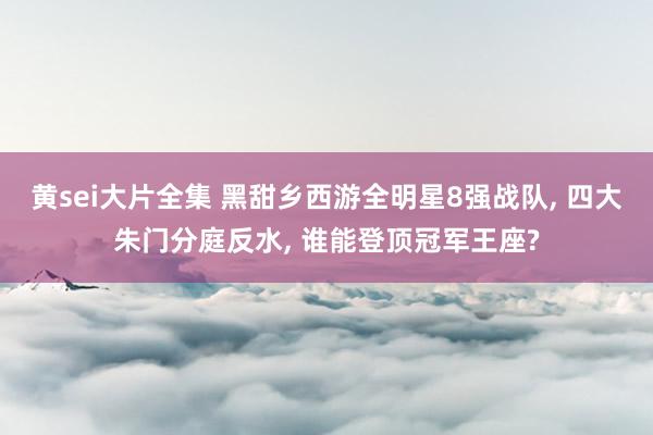 黄sei大片全集 黑甜乡西游全明星8强战队， 四大朱门分庭反水， 谁能登顶冠军王座?