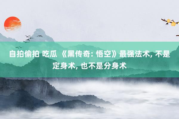 自拍偷拍 吃瓜 《黑传奇: 悟空》最强法术， 不是定身术， 也不是分身术