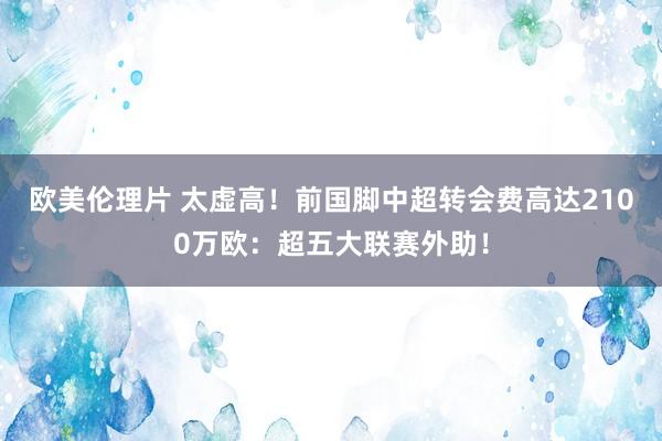 欧美伦理片 太虚高！前国脚中超转会费高达2100万欧：超五大联赛外助！