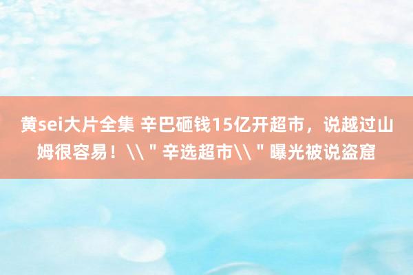 黄sei大片全集 辛巴砸钱15亿开超市，说越过山姆很容易！\＂辛选超市\＂曝光被说盗窟