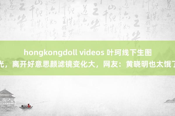 hongkongdoll videos 叶珂线下生图曝光，离开好意思颜滤镜变化大，网友：黄晓明也太饿了吧