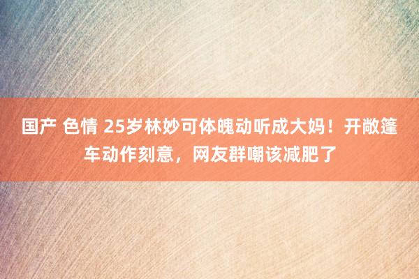 国产 色情 25岁林妙可体魄动听成大妈！开敞篷车动作刻意，网友群嘲该减肥了