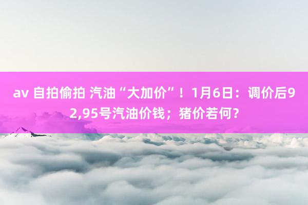 av 自拍偷拍 汽油“大加价”！1月6日：调价后92，95号汽油价钱；猪价若何？