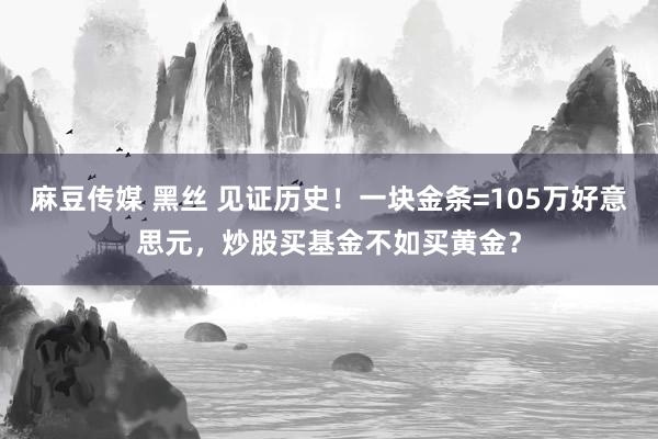 麻豆传媒 黑丝 见证历史！一块金条=105万好意思元，炒股买基金不如买黄金？