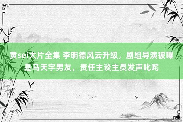 黄sei大片全集 李明德风云升级，剧组导演被曝是马天宇男友，责任主谈主员发声叱咤