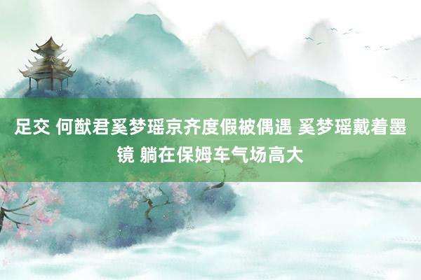 足交 何猷君奚梦瑶京齐度假被偶遇 奚梦瑶戴着墨镜 躺在保姆车气场高大