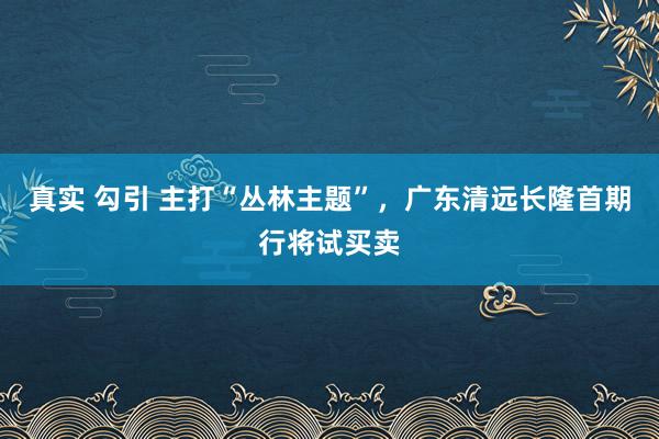 真实 勾引 主打“丛林主题”，广东清远长隆首期行将试买卖