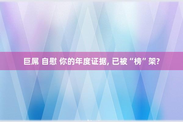 巨屌 自慰 你的年度证据， 已被“榜”架?