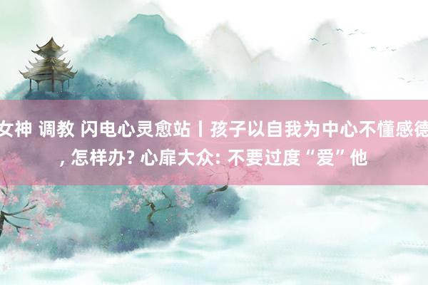 女神 调教 闪电心灵愈站丨孩子以自我为中心不懂感德， 怎样办? 心扉大众: 不要过度“爱”他